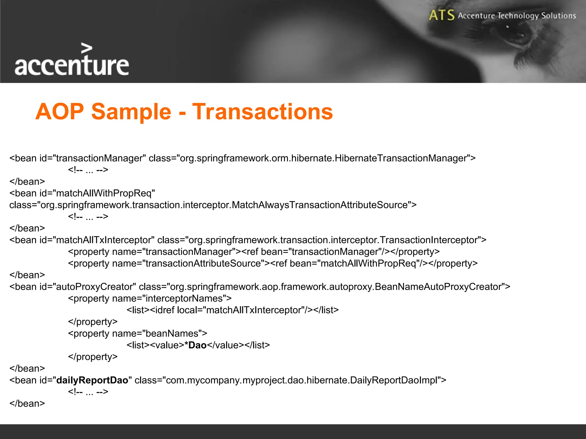 <bean id="transactionManager" class="org.springframework.orm.hibernate.HibernateTransactionManager"> <!-- ... --> </bean> <bean id="matchAllWithPropReq" class="org.springframework.transaction.interceptor.MatchAlwaysTransactionAttributeSource"> <!-- ... --> </bean> <bean id="matchAllTxInterceptor" class="org.springframework.transaction.interceptor.TransactionInterceptor"> <property name="transactionManager"><ref bean="transactionManager"/></property> <property name="transactionAttributeSource"><ref bean="matchAllWithPropReq"/></property> </bean> <bean id="autoProxyCreator" class="org.springframework.aop.framework.autoproxy.BeanNameAutoProxyCreator"> <property name="interceptorNames"> <list><idref local="matchAllTxInterceptor"/></list> </property> <property name="beanNames"> <list><value>*Dao</value></list> </property> </bean> <bean id="dailyReportDao" class="com.mycompany.myproject.dao.hibernate.DailyReportDaoImpl"> <!-- ... --> </bean> AOP Sample - Transactions 