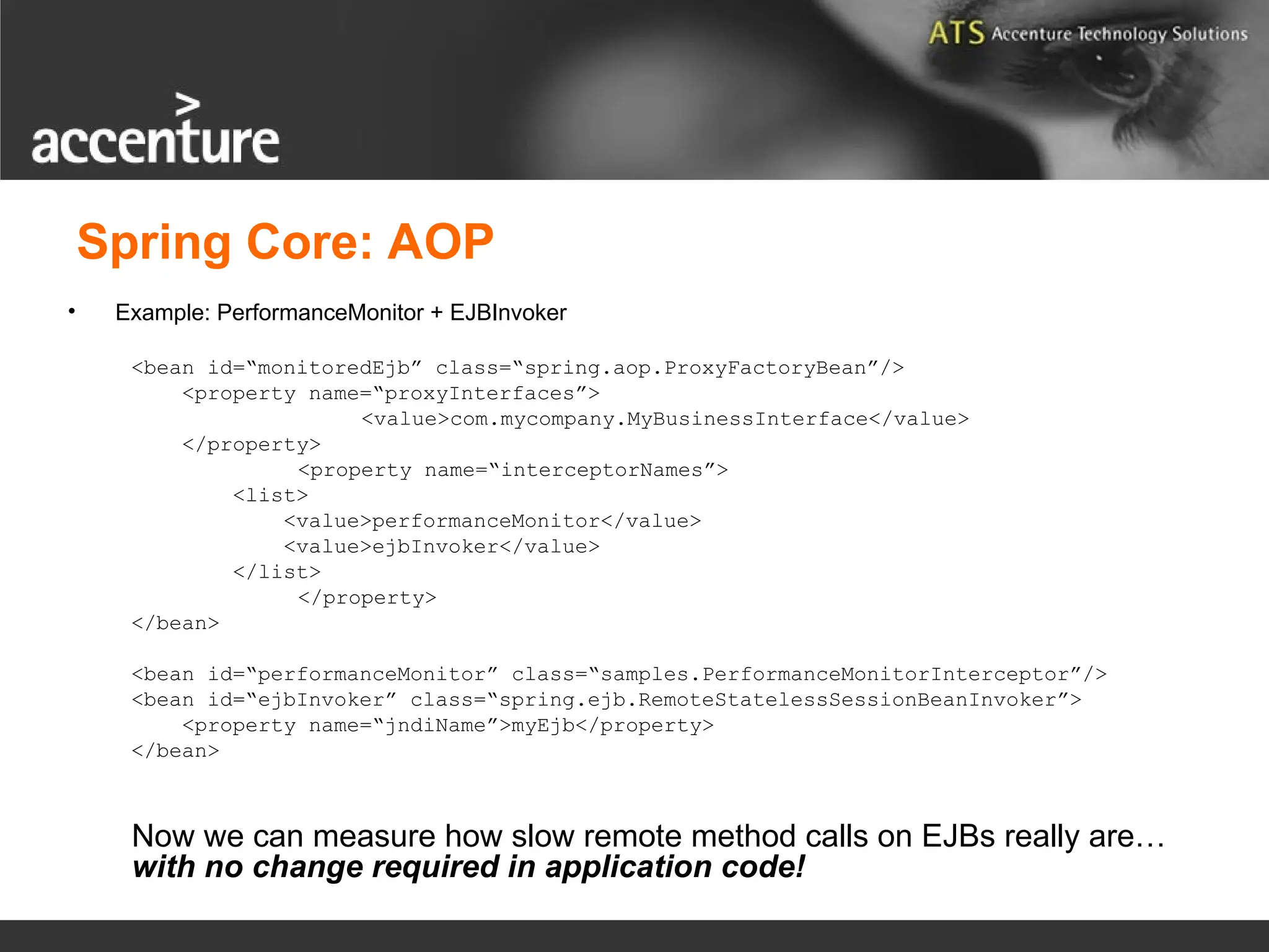 Spring Core: AOP • Example: PerformanceMonitor + EJBInvoker <bean id=“monitoredEjb” class=“spring.aop.ProxyFactoryBean”/> <property name=“proxyInterfaces”> <value>com.mycompany.MyBusinessInterface</value> </property> <property name=“interceptorNames”> <list> <value>performanceMonitor</value> <value>ejbInvoker</value> </list> </property> </bean> <bean id=“performanceMonitor” class=“samples.PerformanceMonitorInterceptor”/> <bean id=“ejbInvoker” class=“spring.ejb.RemoteStatelessSessionBeanInvoker”> <property name=“jndiName”>myEjb</property> </bean> Now we can measure how slow remote method calls on EJBs really are… with no change required in application code! 