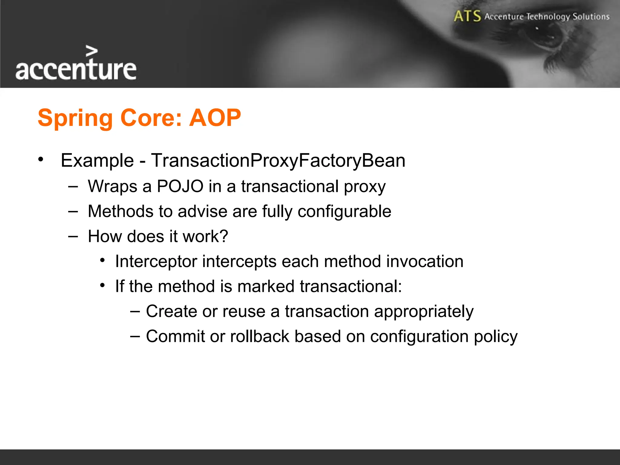 • Example - TransactionProxyFactoryBean – Wraps a POJO in a transactional proxy – Methods to advise are fully configurable – How does it work? • Interceptor intercepts each method invocation • If the method is marked transactional: – Create or reuse a transaction appropriately – Commit or rollback based on configuration policy Spring Core: AOP 