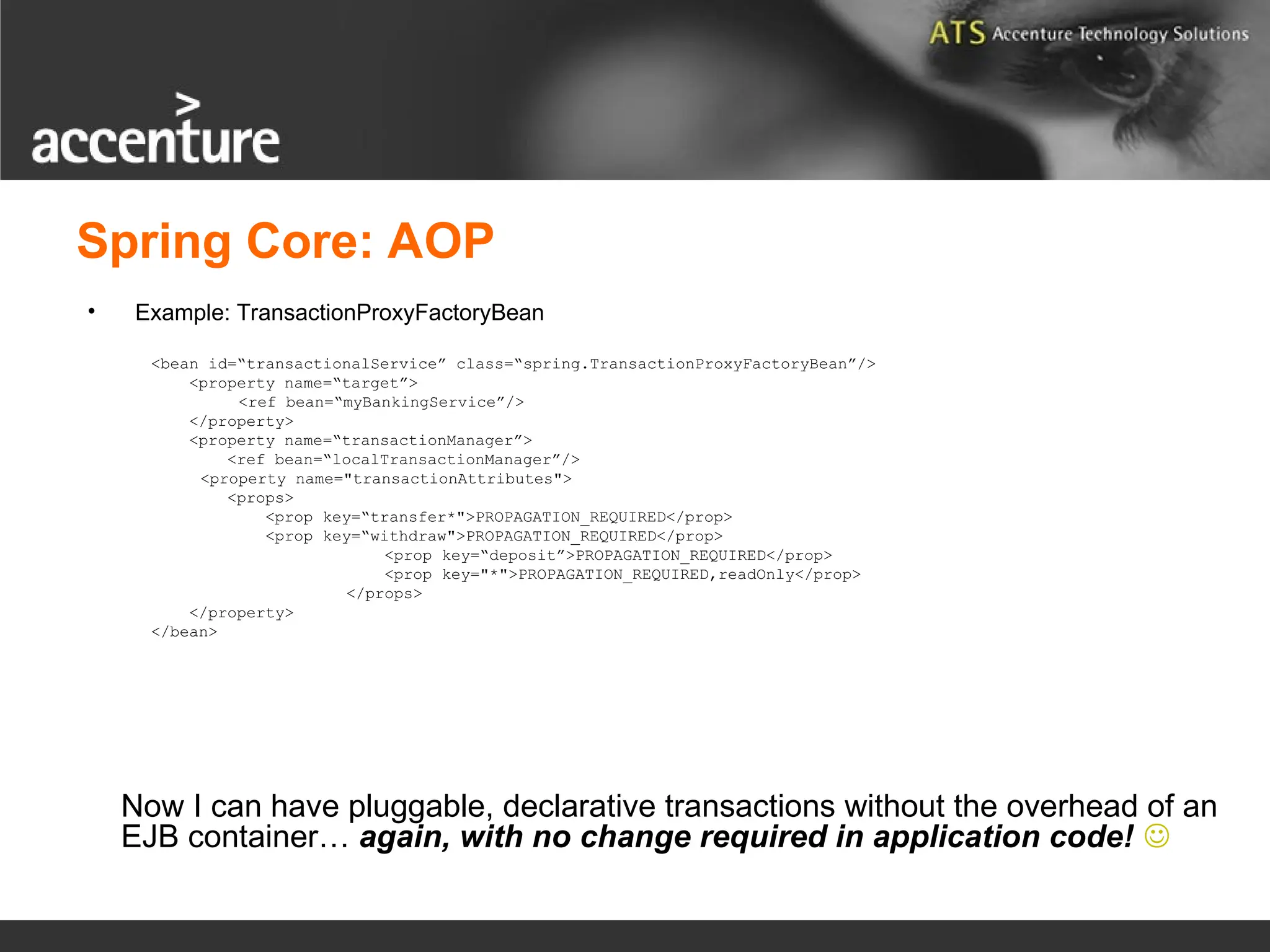 Spring Core: AOP • Example: TransactionProxyFactoryBean <bean id=“transactionalService” class=“spring.TransactionProxyFactoryBean”/> <property name=“target”> <ref bean=“myBankingService”/> </property> <property name=“transactionManager”> <ref bean=“localTransactionManager”/> <property name="transactionAttributes"> <props> <prop key=“transfer*">PROPAGATION_REQUIRED</prop> <prop key=“withdraw">PROPAGATION_REQUIRED</prop> <prop key=“deposit”>PROPAGATION_REQUIRED</prop> <prop key="*">PROPAGATION_REQUIRED,readOnly</prop> </props> </property> </bean> Now I can have pluggable, declarative transactions without the overhead of an EJB container… again, with no change required in application code!  