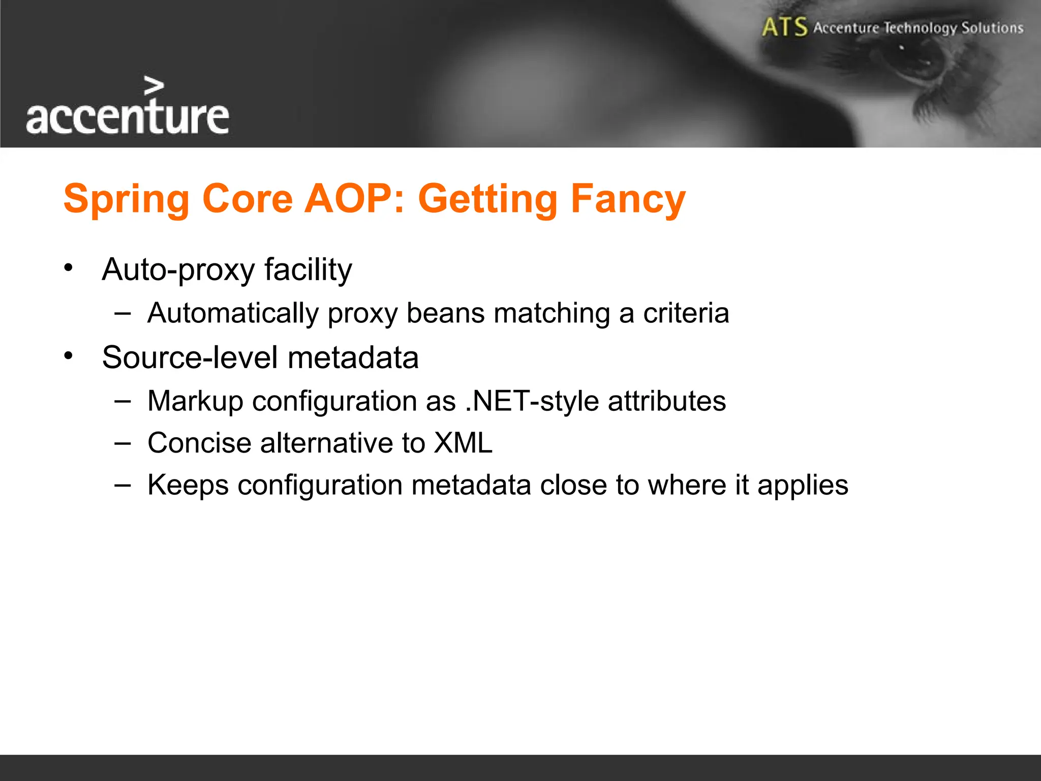 Spring Core AOP: Getting Fancy • Auto-proxy facility – Automatically proxy beans matching a criteria • Source-level metadata – Markup configuration as .NET-style attributes – Concise alternative to XML – Keeps configuration metadata close to where it applies 