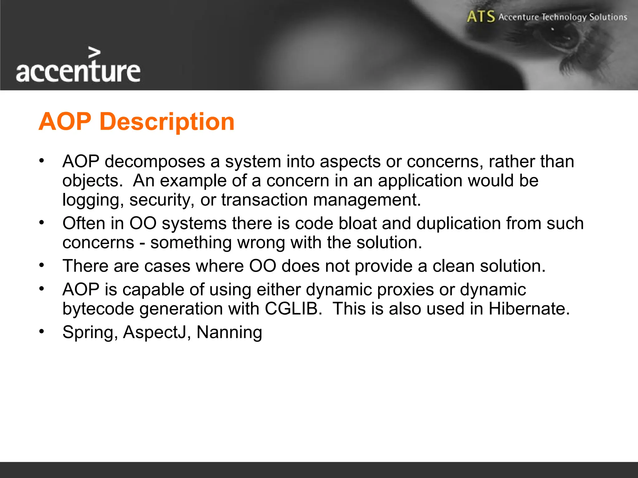 AOP Description • AOP decomposes a system into aspects or concerns, rather than objects. An example of a concern in an application would be logging, security, or transaction management. • Often in OO systems there is code bloat and duplication from such concerns - something wrong with the solution. • There are cases where OO does not provide a clean solution. • AOP is capable of using either dynamic proxies or dynamic bytecode generation with CGLIB. This is also used in Hibernate. • Spring, AspectJ, Nanning 
