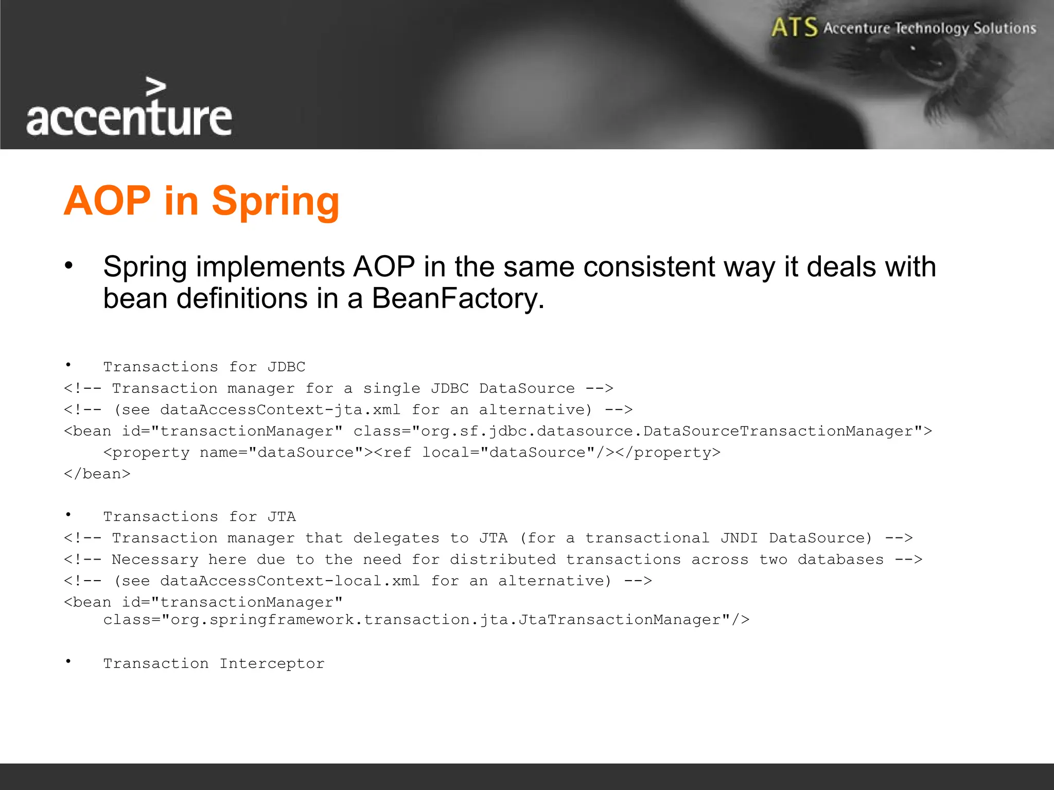 AOP in Spring • Spring implements AOP in the same consistent way it deals with bean definitions in a BeanFactory. • Transactions for JDBC <!-- Transaction manager for a single JDBC DataSource --> <!-- (see dataAccessContext-jta.xml for an alternative) --> <bean id="transactionManager" class="org.sf.jdbc.datasource.DataSourceTransactionManager"> <property name="dataSource"><ref local="dataSource"/></property> </bean> • Transactions for JTA <!-- Transaction manager that delegates to JTA (for a transactional JNDI DataSource) --> <!-- Necessary here due to the need for distributed transactions across two databases --> <!-- (see dataAccessContext-local.xml for an alternative) --> <bean id="transactionManager" class="org.springframework.transaction.jta.JtaTransactionManager"/> • Transaction Interceptor 