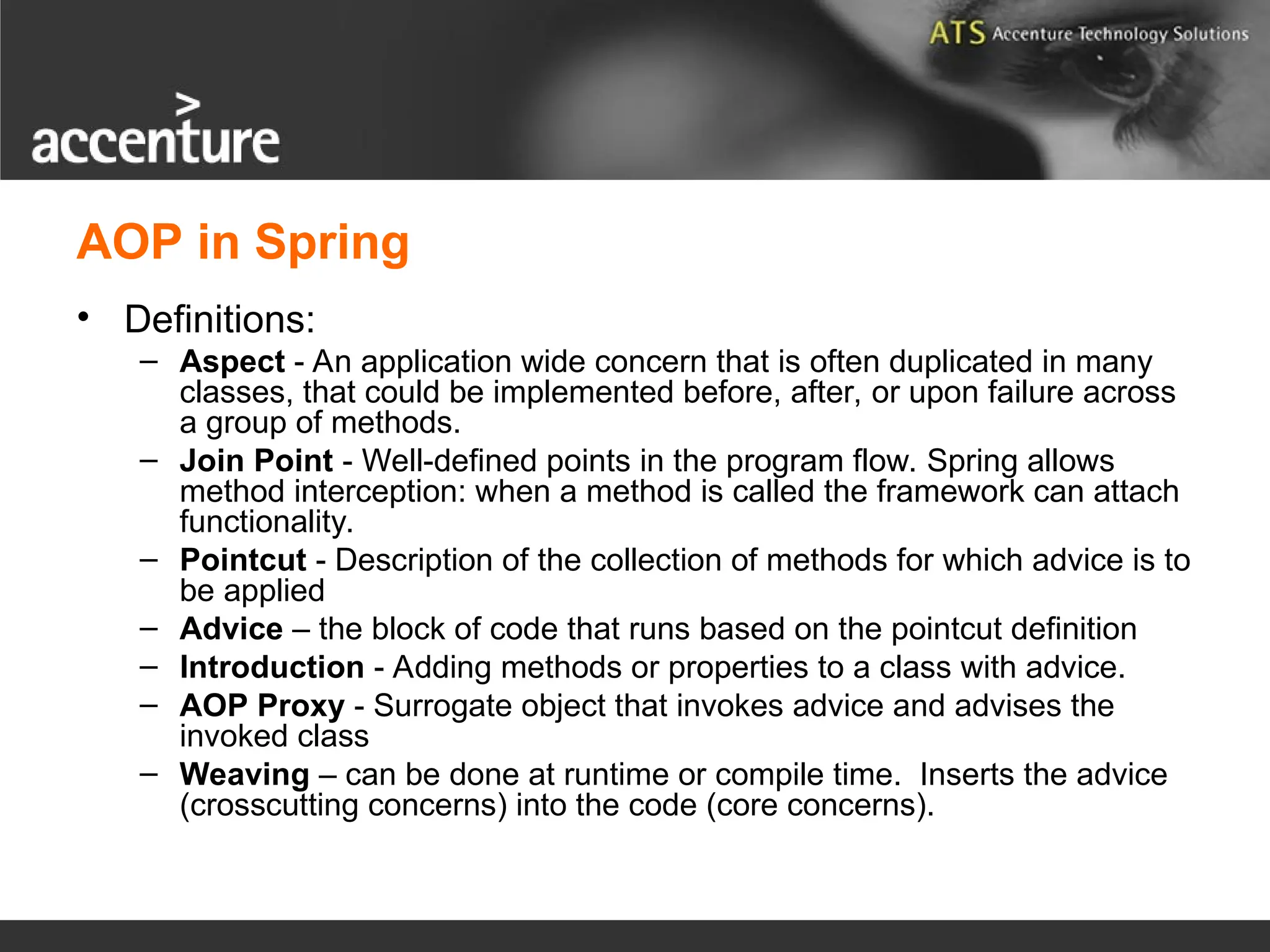 AOP in Spring • Definitions: – Aspect - An application wide concern that is often duplicated in many classes, that could be implemented before, after, or upon failure across a group of methods. – Join Point - Well-defined points in the program flow. Spring allows method interception: when a method is called the framework can attach functionality. – Pointcut - Description of the collection of methods for which advice is to be applied – Advice – the block of code that runs based on the pointcut definition – Introduction - Adding methods or properties to a class with advice. – AOP Proxy - Surrogate object that invokes advice and advises the invoked class – Weaving – can be done at runtime or compile time. Inserts the advice (crosscutting concerns) into the code (core concerns). 