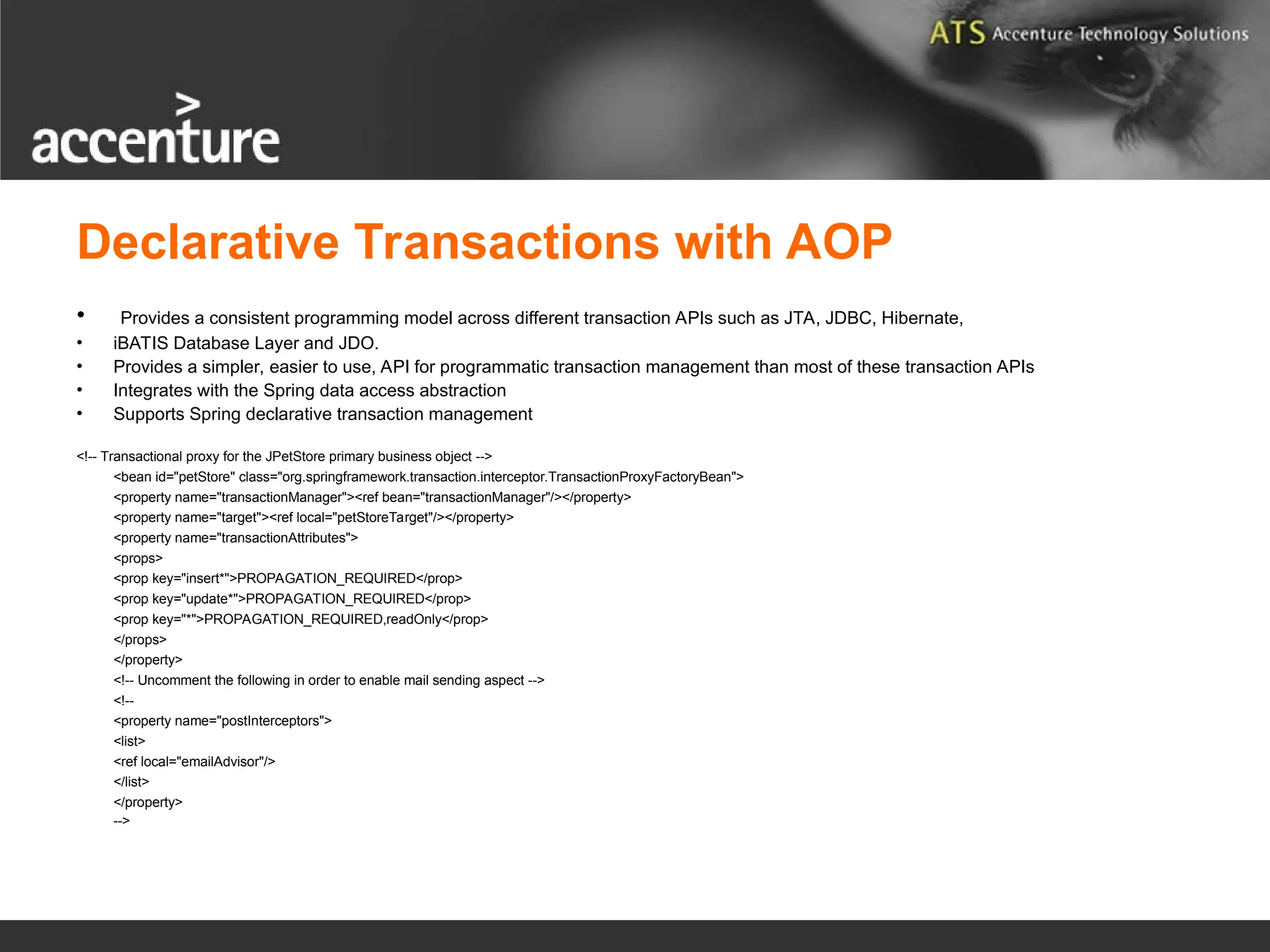 Declarative Transactions with AOP • Provides a consistent programming model across different transaction APIs such as JTA, JDBC, Hibernate, • iBATIS Database Layer and JDO. • Provides a simpler, easier to use, API for programmatic transaction management than most of these transaction APIs • Integrates with the Spring data access abstraction • Supports Spring declarative transaction management <!-- Transactional proxy for the JPetStore primary business object --> <bean id="petStore" class="org.springframework.transaction.interceptor.TransactionProxyFactoryBean"> <property name="transactionManager"><ref bean="transactionManager"/></property> <property name="target"><ref local="petStoreTarget"/></property> <property name="transactionAttributes"> <props> <prop key="insert*">PROPAGATION_REQUIRED</prop> <prop key="update*">PROPAGATION_REQUIRED</prop> <prop key="*">PROPAGATION_REQUIRED,readOnly</prop> </props> </property> <!-- Uncomment the following in order to enable mail sending aspect --> <!-- <property name="postInterceptors"> <list> <ref local="emailAdvisor"/> </list> </property> --> 