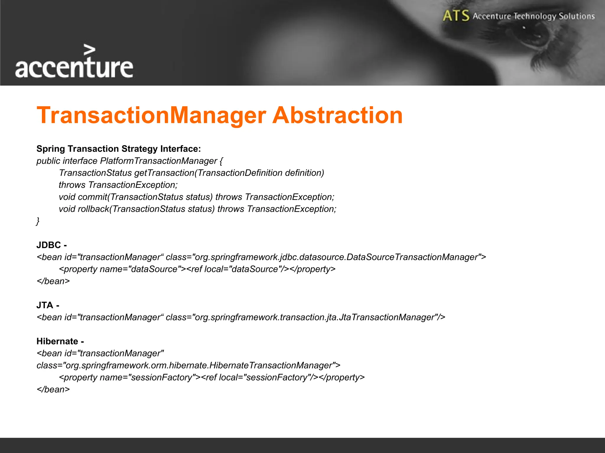 TransactionManager Abstraction Spring Transaction Strategy Interface: public interface PlatformTransactionManager { TransactionStatus getTransaction(TransactionDefinition definition) throws TransactionException; void commit(TransactionStatus status) throws TransactionException; void rollback(TransactionStatus status) throws TransactionException; } JDBC - <bean id="transactionManager“ class="org.springframework.jdbc.datasource.DataSourceTransactionManager"> <property name="dataSource"><ref local="dataSource"/></property> </bean> JTA - <bean id="transactionManager“ class="org.springframework.transaction.jta.JtaTransactionManager"/> Hibernate - <bean id="transactionManager" class="org.springframework.orm.hibernate.HibernateTransactionManager"> <property name="sessionFactory"><ref local="sessionFactory"/></property> </bean> 
