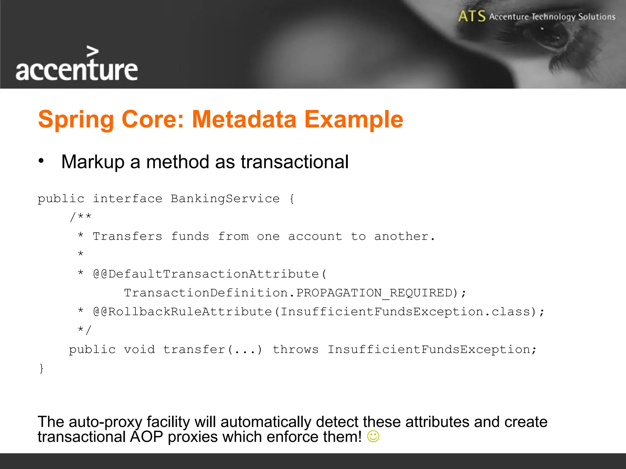 Spring Core: Metadata Example • Markup a method as transactional public interface BankingService { /** * Transfers funds from one account to another. * * @@DefaultTransactionAttribute( TransactionDefinition.PROPAGATION_REQUIRED); * @@RollbackRuleAttribute(InsufficientFundsException.class); */ public void transfer(...) throws InsufficientFundsException; } The auto-proxy facility will automatically detect these attributes and create transactional AOP proxies which enforce them!  