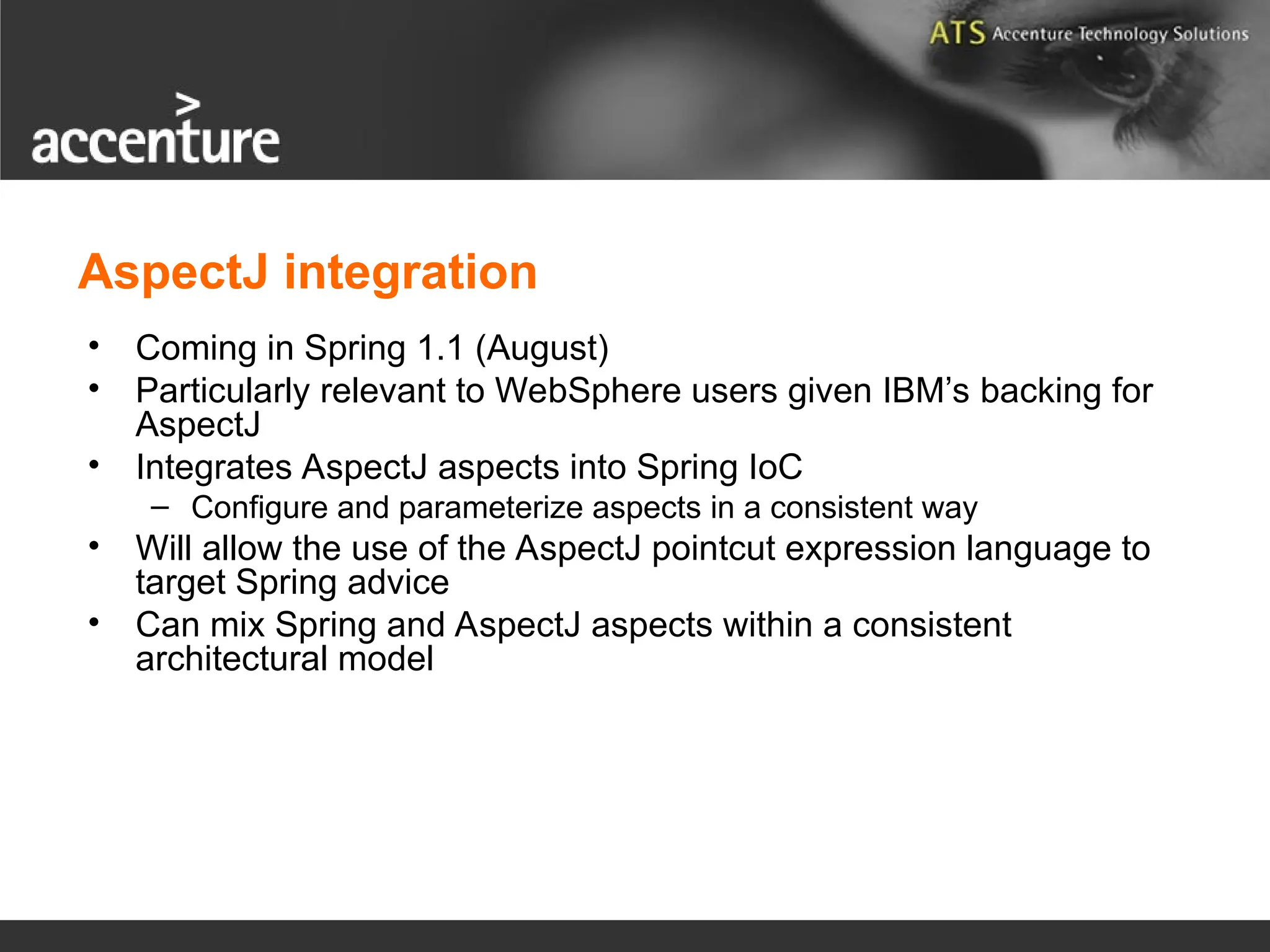 AspectJ integration • Coming in Spring 1.1 (August) • Particularly relevant to WebSphere users given IBM’s backing for AspectJ • Integrates AspectJ aspects into Spring IoC – Configure and parameterize aspects in a consistent way • Will allow the use of the AspectJ pointcut expression language to target Spring advice • Can mix Spring and AspectJ aspects within a consistent architectural model 