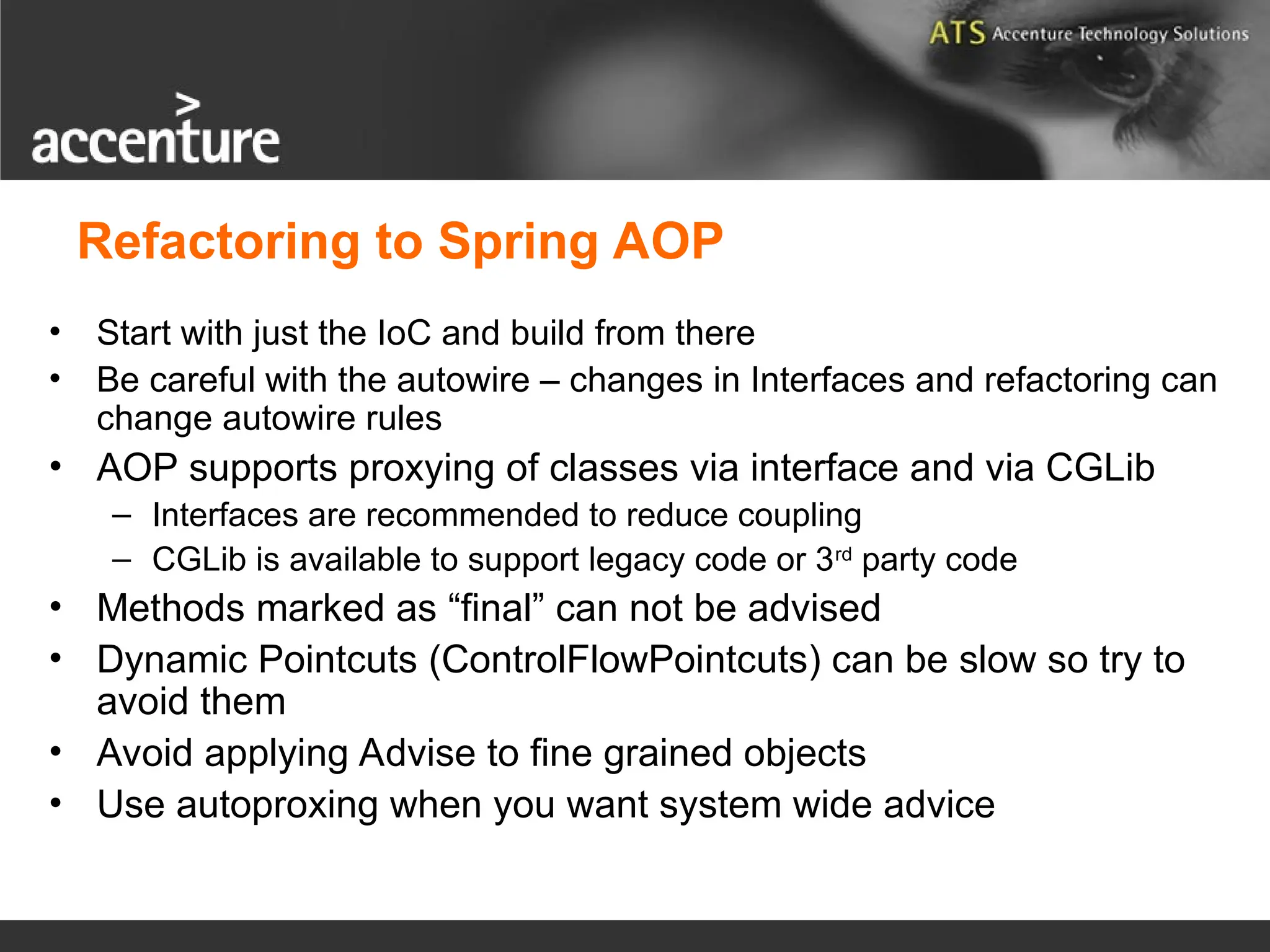 Refactoring to Spring AOP • Start with just the IoC and build from there • Be careful with the autowire – changes in Interfaces and refactoring can change autowire rules • AOP supports proxying of classes via interface and via CGLib – Interfaces are recommended to reduce coupling – CGLib is available to support legacy code or 3rd party code • Methods marked as “final” can not be advised • Dynamic Pointcuts (ControlFlowPointcuts) can be slow so try to avoid them • Avoid applying Advise to fine grained objects • Use autoproxing when you want system wide advice 