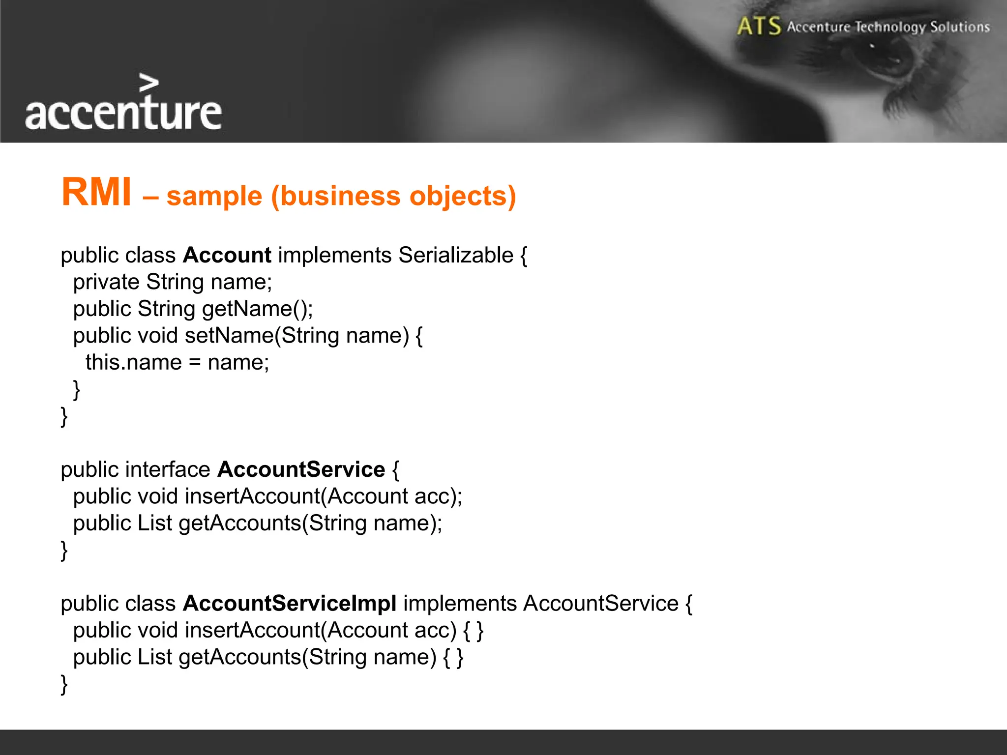 public class Account implements Serializable { private String name; public String getName(); public void setName(String name) { this.name = name; } } public interface AccountService { public void insertAccount(Account acc); public List getAccounts(String name); } public class AccountServiceImpl implements AccountService { public void insertAccount(Account acc) { } public List getAccounts(String name) { } } RMI – sample (business objects) 