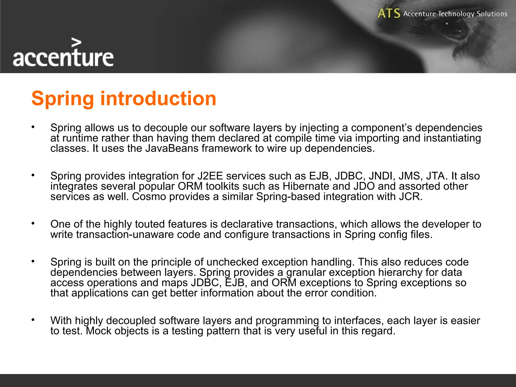 Spring introduction • Spring allows us to decouple our software layers by injecting a component’s dependencies at runtime rather than having them declared at compile time via importing and instantiating classes. It uses the JavaBeans framework to wire up dependencies. • Spring provides integration for J2EE services such as EJB, JDBC, JNDI, JMS, JTA. It also integrates several popular ORM toolkits such as Hibernate and JDO and assorted other services as well. Cosmo provides a similar Spring-based integration with JCR. • One of the highly touted features is declarative transactions, which allows the developer to write transaction-unaware code and configure transactions in Spring config files. • Spring is built on the principle of unchecked exception handling. This also reduces code dependencies between layers. Spring provides a granular exception hierarchy for data access operations and maps JDBC, EJB, and ORM exceptions to Spring exceptions so that applications can get better information about the error condition. • With highly decoupled software layers and programming to interfaces, each layer is easier to test. Mock objects is a testing pattern that is very useful in this regard. 
