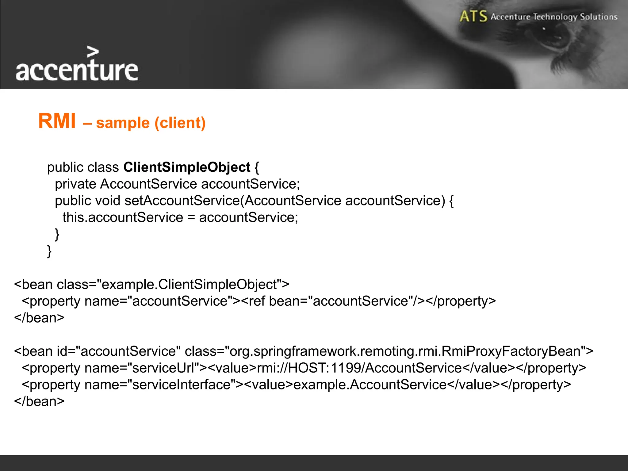 public class ClientSimpleObject { private AccountService accountService; public void setAccountService(AccountService accountService) { this.accountService = accountService; } } <bean class="example.ClientSimpleObject"> <property name="accountService"><ref bean="accountService"/></property> </bean> <bean id="accountService" class="org.springframework.remoting.rmi.RmiProxyFactoryBean"> <property name="serviceUrl"><value>rmi://HOST:1199/AccountService</value></property> <property name="serviceInterface"><value>example.AccountService</value></property> </bean> RMI – sample (client) 