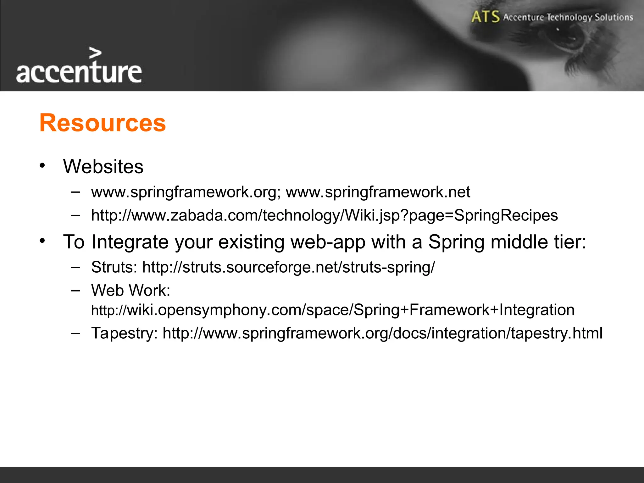 Resources • Websites – www.springframework.org; www.springframework.net – http://www.zabada.com/technology/Wiki.jsp?page=SpringRecipes • To Integrate your existing web-app with a Spring middle tier: – Struts: http://struts.sourceforge.net/struts-spring/ – Web Work: http://wiki.opensymphony.com/space/Spring+Framework+Integration – Tapestry: http://www.springframework.org/docs/integration/tapestry.html 