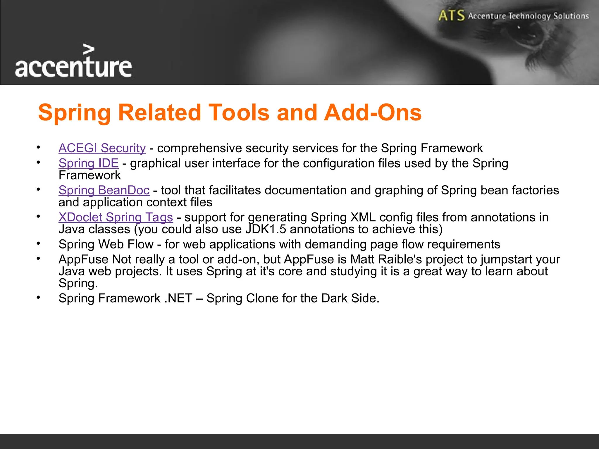 Spring Related Tools and Add-Ons • ACEGI Security - comprehensive security services for the Spring Framework • Spring IDE - graphical user interface for the configuration files used by the Spring Framework • Spring BeanDoc - tool that facilitates documentation and graphing of Spring bean factories and application context files • XDoclet Spring Tags - support for generating Spring XML config files from annotations in Java classes (you could also use JDK1.5 annotations to achieve this) • Spring Web Flow - for web applications with demanding page flow requirements • AppFuse Not really a tool or add-on, but AppFuse is Matt Raible's project to jumpstart your Java web projects. It uses Spring at it's core and studying it is a great way to learn about Spring. • Spring Framework .NET – Spring Clone for the Dark Side. 