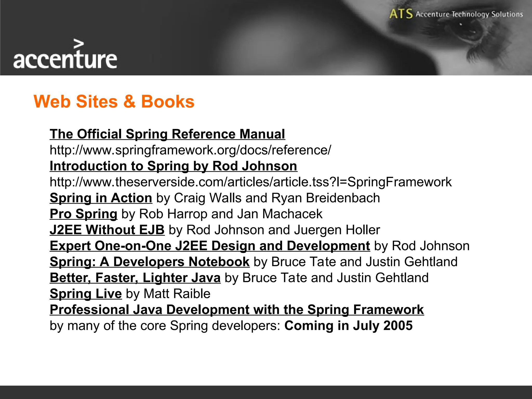 Web Sites & Books The Official Spring Reference Manual http://www.springframework.org/docs/reference/ Introduction to Spring by Rod Johnson http://www.theserverside.com/articles/article.tss?l=SpringFramework Spring in Action by Craig Walls and Ryan Breidenbach Pro Spring by Rob Harrop and Jan Machacek J2EE Without EJB by Rod Johnson and Juergen Holler Expert One-on-One J2EE Design and Development by Rod Johnson Spring: A Developers Notebook by Bruce Tate and Justin Gehtland Better, Faster, Lighter Java by Bruce Tate and Justin Gehtland Spring Live by Matt Raible Professional Java Development with the Spring Framework by many of the core Spring developers: Coming in July 2005 