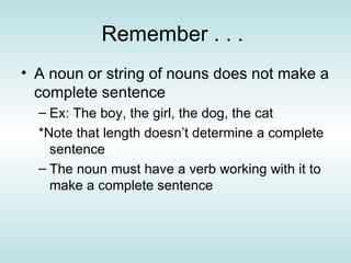 Remember . . .  A noun or string of nouns does not make a complete sentence Ex: The boy, the girl, the dog, the cat  *Note that length doesn’t determine a complete sentence  The noun must have a verb working with it to make a complete sentence 