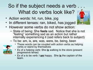 So if the subject needs a verb . . . What do verbs look like? Action words: hit, run, bike, jog In different tenses: ran, biked, has jogged However some verbs do not show action: State of being: She  feels  sad.  Notice that she is not “feeling” something sad as an action but rather internally experiencing it (sad refers back to subject) To be: am, is, are, was, were, be, being, been These words can be coupled with action verbs as helping verbs or stand by themselves Ex of a helping verb: She  is  walking to the store (present progressive tense) Ex of a to be verb: I  am  happy.  She  is  the captain of the team. 