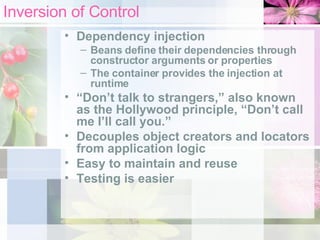 Inversion of Control Dependency injection Beans define their dependencies through constructor arguments or properties The container provides the injection at runtime “ Don’t talk to strangers,” also known as the Hollywood principle, “Don’t call me I’ll call you.” Decouples object creators and locators from application logic Easy to maintain and reuse Testing is easier 