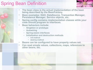 Spring Bean Definition The bean class is the actual implementation of the bean being described by the BeanFactory.  Bean examples: DAO, DataSource, Transaction Manager, Persistence Manager, Service objects, etc. Spring config contains implementation classes while your code should program to interfaces. Bean behaviors include: Singleton or prototype Autowiring Spring-aware interfaces Initialization and destruction methods  init-method destroy-method Beans can be configured to have property values set.  Can read simple values, collections, maps, references to other beans, etc. 