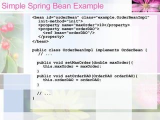 Simple Spring Bean Example <bean id="orderBean" class="example.OrderBeanImpl" init-method="init"> <property name=“maxOrder">10</property> <property name="orderDAO">   <ref bean="orderDAO"/> </property> </bean> public class OrderBeanImpl implements OrderBean { // ... public void setMaxOrder(double maxOrder){   this.maxOrder = maxOrder; } public void setOrderDAO(OrderDAO orderDAO){   this.orderDAO = orderDAO; } // ... } 