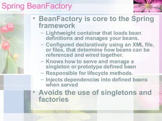 Spring BeanFactory BeanFactory is core to the Spring framework Lightweight container that loads bean definitions and manages your beans. Configured declaratively using an XML file, or files, that determine how beans can be referenced and wired together. Knows how to serve and manage a singleton or prototype defined bean Responsible for lifecycle methods. Injects dependencies into defined beans when served  Avoids the use of singletons and factories 