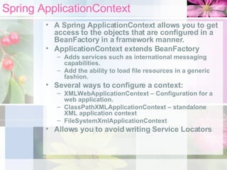 Spring ApplicationContext A Spring ApplicationContext allows you to get access to the objects that are configured in a BeanFactory in a framework manner. ApplicationContext extends BeanFactory Adds services such as international messaging capabilities. Add the ability to load file resources in a generic fashion. Several ways to configure a context:  XMLWebApplicationContext – Configuration for a web application. ClassPathXMLApplicationContext – standalone XML application context FileSystemXmlApplicationContext Allows you to avoid writing Service Locators 