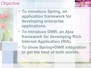 Objective To introduce Spring, an application framework for developing enterprise applications. To introduce DWR, an Ajax framework for developing Rich Internet Application (RIA). To show Spring+DWR integration to get the best of both worlds. 