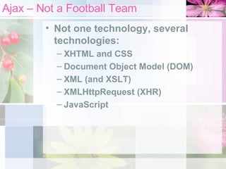 Ajax – Not a Football Team Not one technology, several technologies: XHTML and CSS Document Object Model (DOM) XML (and XSLT) XMLHttpRequest (XHR) JavaScript 