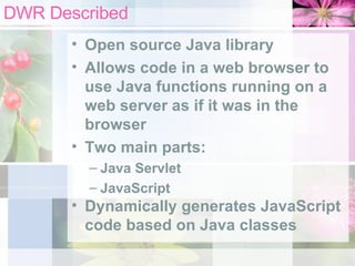 DWR Described Open source Java library Allows code in a web browser to use Java functions running on a web server as if it was in the browser Two main parts: Java Servlet JavaScript Dynamically generates JavaScript code based on Java classes 