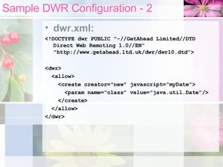 Sample DWR Configuration - 2 dwr.xml: <!DOCTYPE dwr PUBLIC "-//GetAhead Limited//DTD Direct Web Remoting 1.0//EN" "http://www.getahead.ltd.uk/dwr/dwr10.dtd"> <dwr> <allow> <create creator="new" javascript="myDate"> <param name="class" value="java.util.Date"/> </create> </allow> </dwr> 