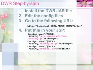 DWR Step-by-step Install the DWR JAR file Edit the config files Go to the following URL: http://localhost:8080/ [YOUR-WEBAPP] /dwr/   Put this in your JSP: <script src='/ [YOUR-WEBAPP] / dwr/interface/ [YOUR-SCRIPT] .js '></script> <script src='/ [YOUR-WEBAPP] / dwr/engine.js '></script> <script src='/ [YOUR-WEBAPP] / dwr/util.js '></script> 