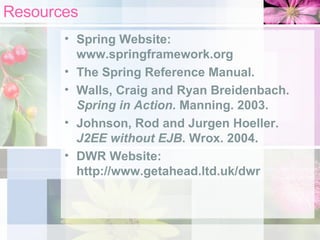 Resources Spring Website:  www.springframework.org The Spring Reference Manual. Walls, Craig and Ryan Breidenbach.  Spring in Action . Manning. 2003.   Johnson, Rod and Jurgen Hoeller.  J2EE without EJB . Wrox. 2004. DWR Website: http://www.getahead.ltd.uk/dwr 