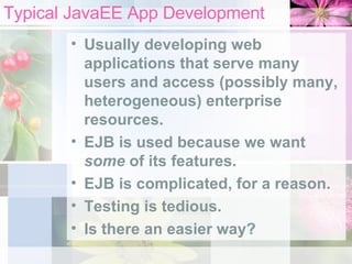 Typical JavaEE App Development Usually developing web applications that serve many users and access (possibly many, heterogeneous) enterprise resources. EJB is used because we want  some  of its features. EJB is complicated, for a reason. Testing is tedious. Is there an easier way? 