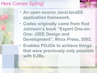 Here Comes Spring! An open source Java/JavaEE application framework. Codes originally came from Rod Johnson’s book “Expert One-on-One: J2EE Design and Development”, Wrox Press, 2002. Enables POJOs to achieve things that were previously only possible with EJBs. 