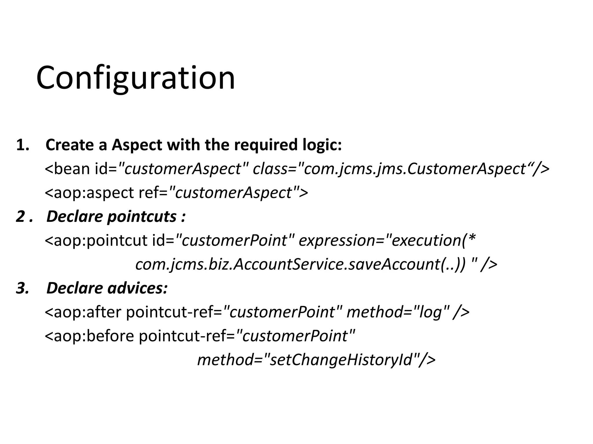 Configuration
1. Create a Aspect with the required logic:
<bean id="customerAspect" class="com.jcms.jms.CustomerAspect“/>
<aop:aspect ref="customerAspect">
2 . Declare pointcuts :
<aop:pointcut id="customerPoint" expression="execution(*
com.jcms.biz.AccountService.saveAccount(..)) " />
3. Declare advices:
<aop:after pointcut-ref="customerPoint" method="log" />
<aop:before pointcut-ref="customerPoint"
method="setChangeHistoryId"/>
 