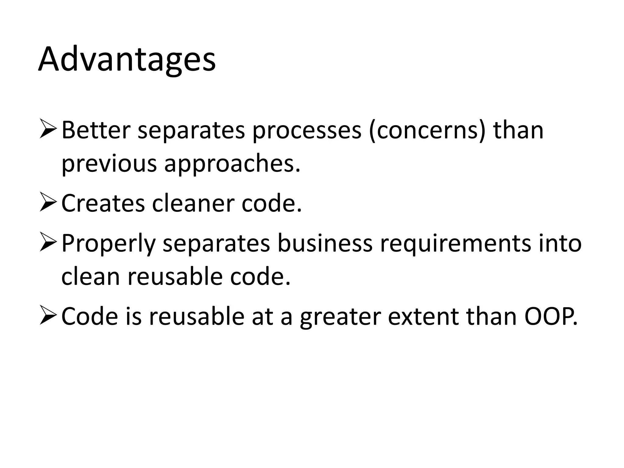 Advantages
Better separates processes (concerns) than
previous approaches.
Creates cleaner code.
Properly separates business requirements into
clean reusable code.
Code is reusable at a greater extent than OOP.
 