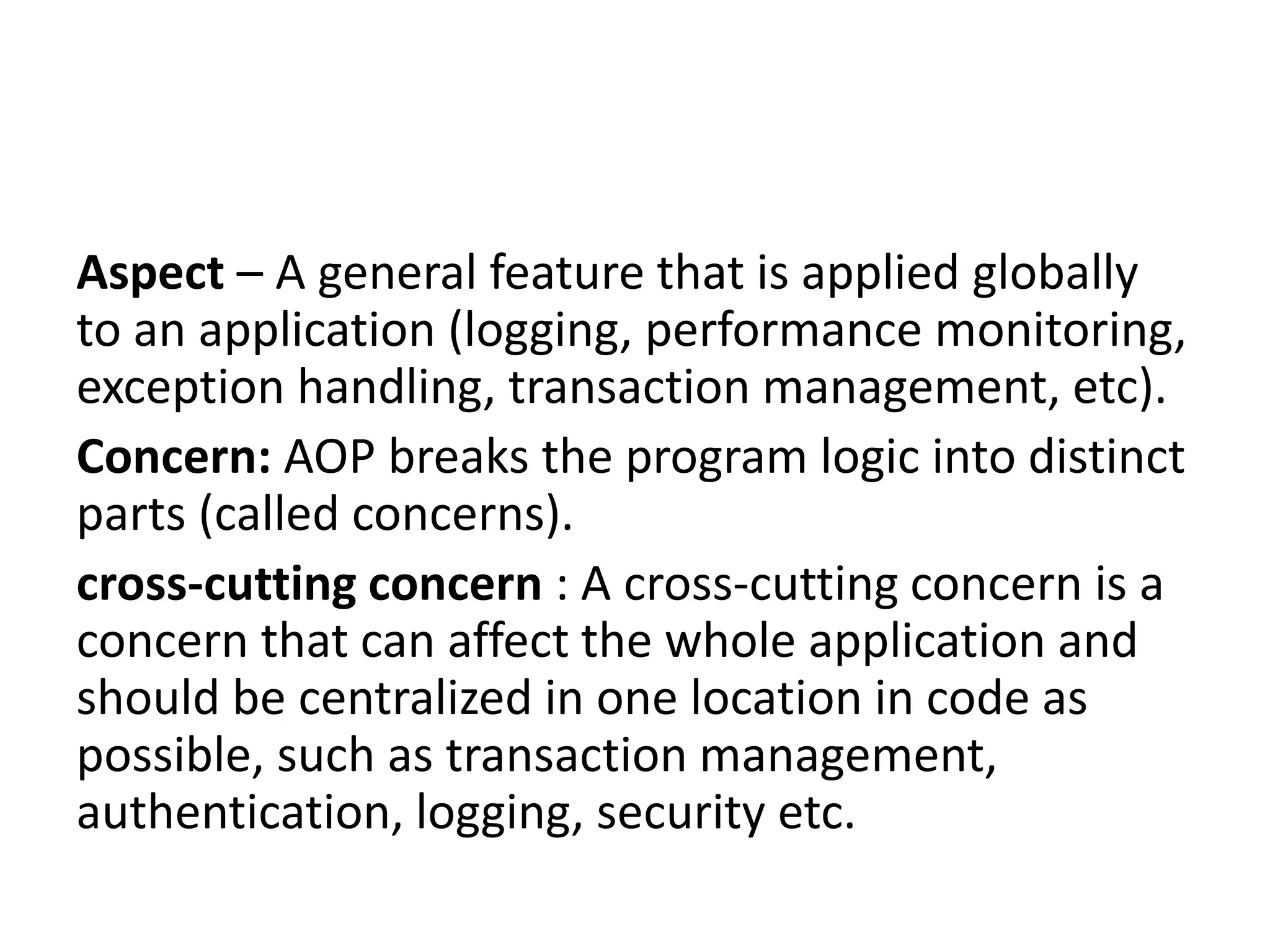 Aspect – A general feature that is applied globally
to an application (logging, performance monitoring,
exception handling, transaction management, etc).
Concern: AOP breaks the program logic into distinct
parts (called concerns).
cross-cutting concern : A cross-cutting concern is a
concern that can affect the whole application and
should be centralized in one location in code as
possible, such as transaction management,
authentication, logging, security etc.
 