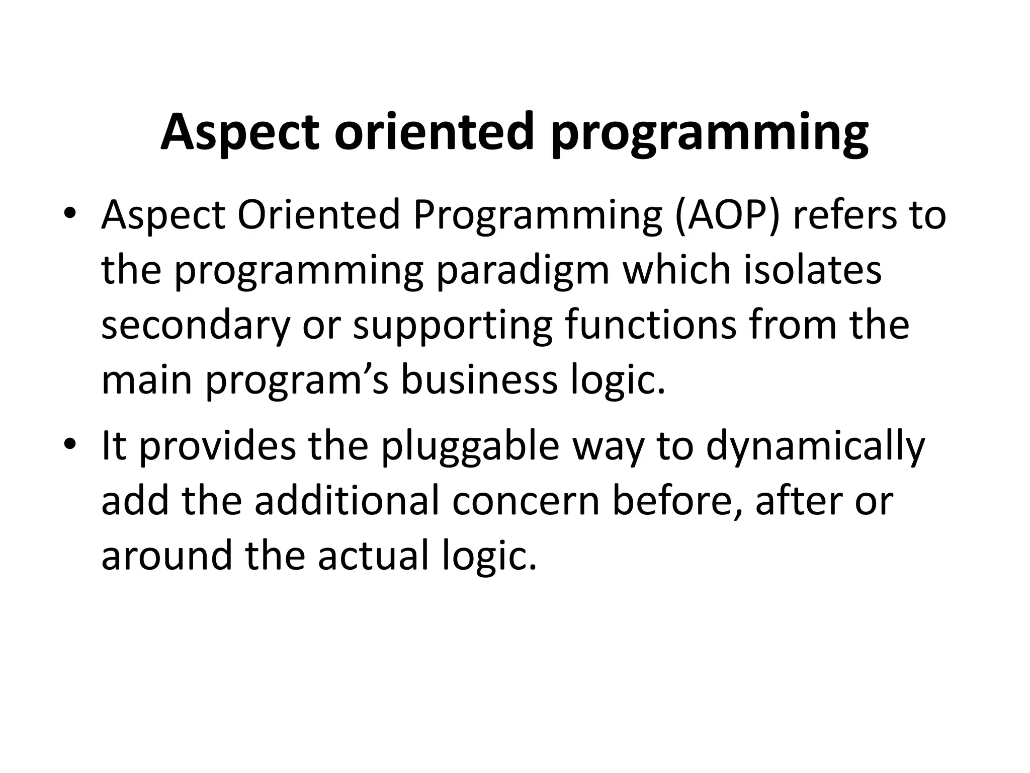 Aspect oriented programming
• Aspect Oriented Programming (AOP) refers to
the programming paradigm which isolates
secondary or supporting functions from the
main program’s business logic.
• It provides the pluggable way to dynamically
add the additional concern before, after or
around the actual logic.
 