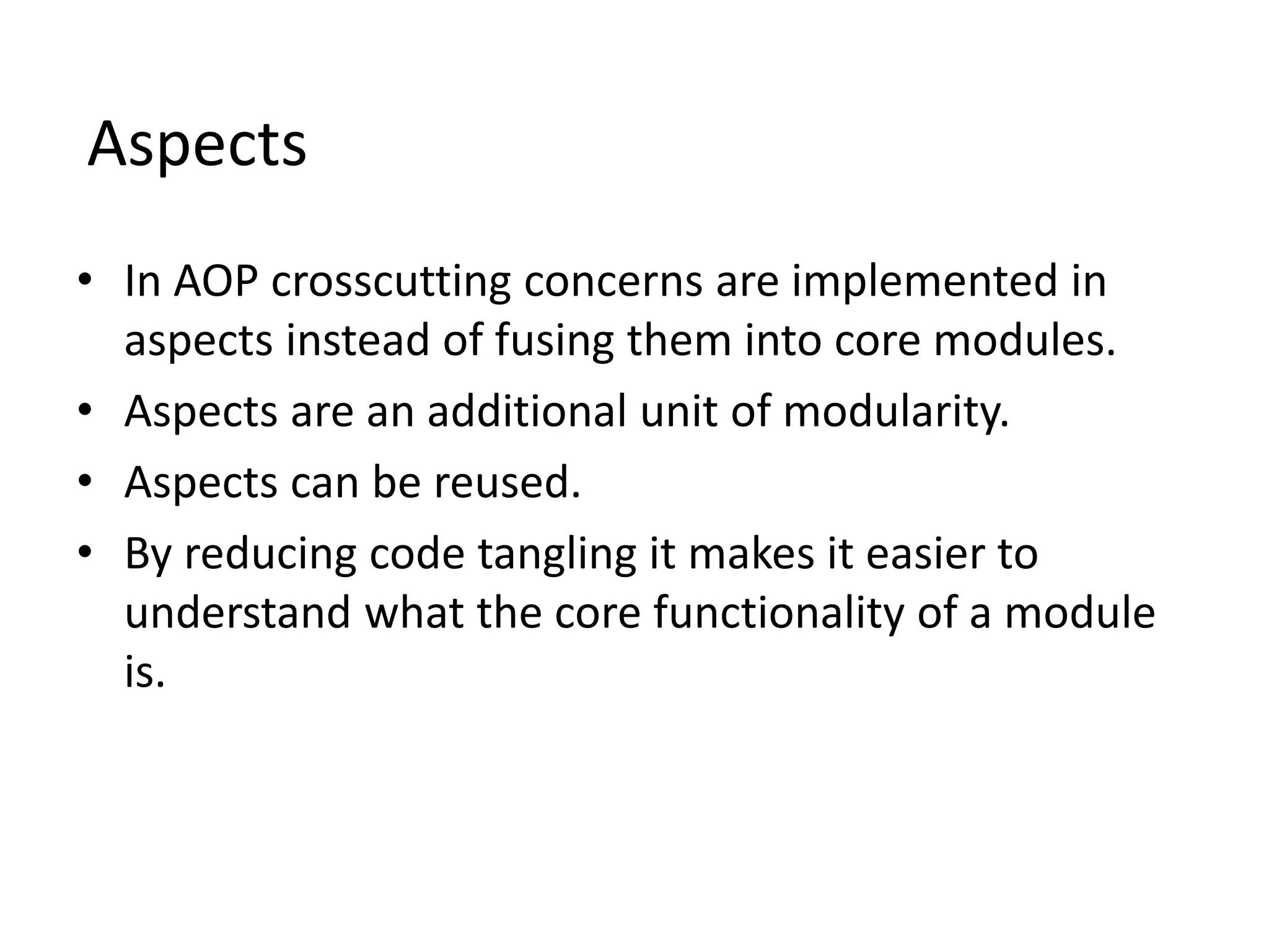 Aspects
• In AOP crosscutting concerns are implemented in
aspects instead of fusing them into core modules.
• Aspects are an additional unit of modularity.
• Aspects can be reused.
• By reducing code tangling it makes it easier to
understand what the core functionality of a module
is.
 