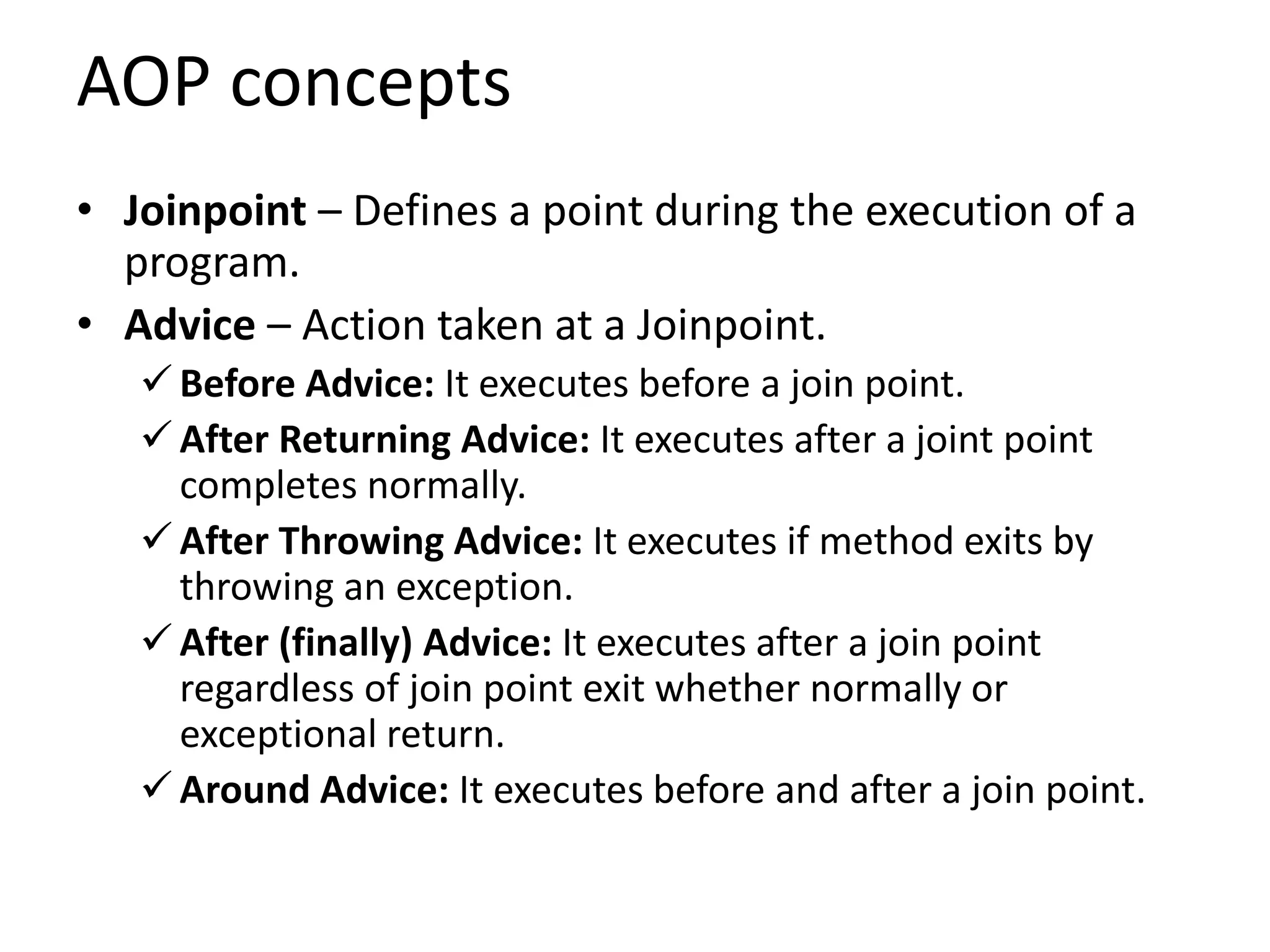 AOP concepts
• Joinpoint – Defines a point during the execution of a
program.
• Advice – Action taken at a Joinpoint.
 Before Advice: It executes before a join point.
 After Returning Advice: It executes after a joint point
completes normally.
 After Throwing Advice: It executes if method exits by
throwing an exception.
 After (finally) Advice: It executes after a join point
regardless of join point exit whether normally or
exceptional return.
 Around Advice: It executes before and after a join point.
 