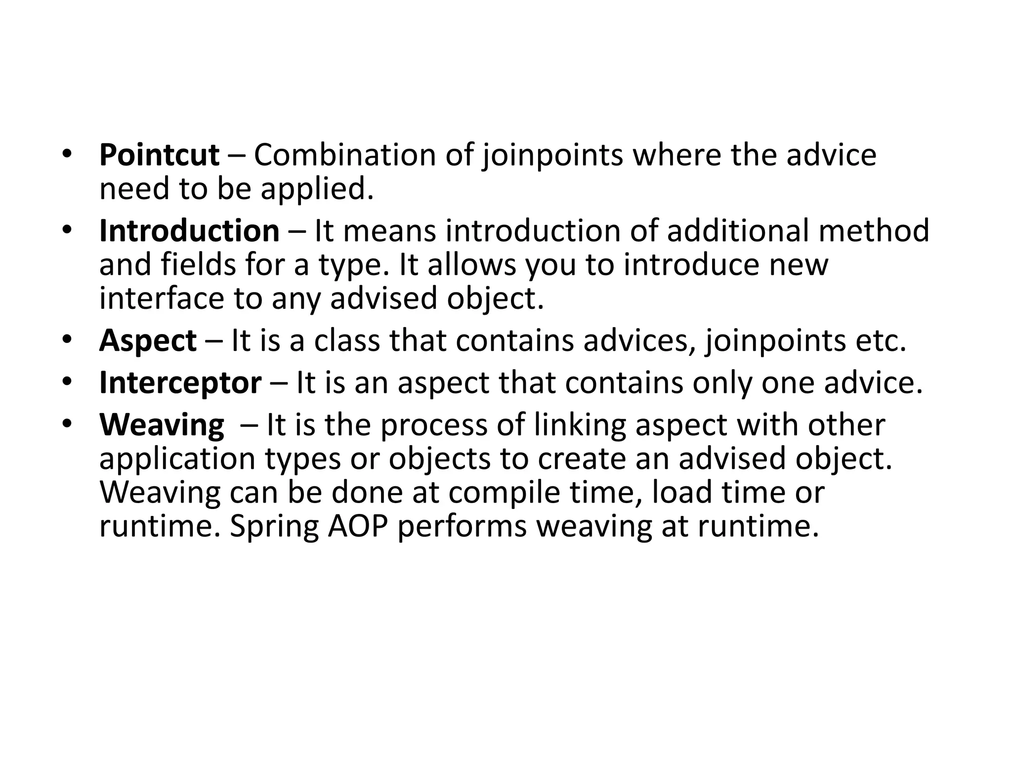 • Pointcut – Combination of joinpoints where the advice
need to be applied.
• Introduction – It means introduction of additional method
and fields for a type. It allows you to introduce new
interface to any advised object.
• Aspect – It is a class that contains advices, joinpoints etc.
• Interceptor – It is an aspect that contains only one advice.
• Weaving – It is the process of linking aspect with other
application types or objects to create an advised object.
Weaving can be done at compile time, load time or
runtime. Spring AOP performs weaving at runtime.
 