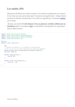 Les entités JPA
JPA permet de définir des entités (entities). Une entité est simplement une instance
d’une classe qui sera persistante (que l’on pourra sauvegarder dans / charger depuis
une base de données relationnelle). Une entité est signalée par l’annotation @Entity
sur la classe.
De plus, une entité JPA doit disposer d’un ou plusieurs attributs définissant un
identifiant grâce à l’annotation @Id. Cet identifiant correspondra à la clé primaire
dans la table associée.
Jaouad assabbour
 