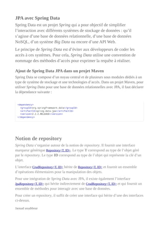 JPA avec Spring Data
Spring Data est un projet Spring qui a pour objectif de simplifier
l’interaction avec différents systèmes de stockage de données : qu’il
s’agisse d’une base de données relationnelle, d’une base de données
NoSQL, d’un système Big Data ou encore d’une API Web.
Le principe de Spring Data est d’éviter aux développeurs de coder les
accès à ces systèmes. Pour cela, Spring Data utilise une convention de
nommage des méthodes d’accès pour exprimer la requête à réaliser.
Ajout de Spring Data JPA dans un projet Maven
Spring Data se compose d’un noyau central et de plusieurs sous modules dédiés à un
type de système de stockage et une technologies d’accès. Dans un projet Maven, pour
utiliser Spring Data pour une base de données relationnelles avec JPA, il faut déclarer
la dépendance suivante :
Notion de repository
Spring Data s’organise autour de la notion de repository. Il fournit une interface
marqueur générique Repository<T, ID>. Le type T correspond au type de l’objet géré
par le repository. Le type ID correspond au type de l’objet qui représente la clé d’un
objet.
L’interface CrudRepository<T, ID> hérite de Repository<T, ID> et fournit un ensemble
d’opérations élémentaires pour la manipulation des objets.
Pour une intégration de Spring Data avec JPA, il existe également l’interface
JpaRepository<T, ID> qui hérite indirectement de CrudRepository<T, ID> et qui fournit un
ensemble de méthodes pour interagir avec une base de données.
Pour créer un repository, il suffit de créer une interface qui hérite d’une des interfaces
ci-dessus.
Jaouad assabbour
 