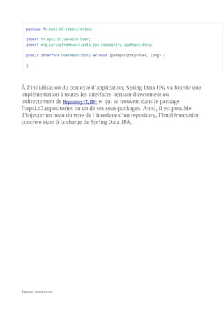 À l’initialisation du contexte d’application, Spring Data JPA va fournir une
implémentation à toutes les interfaces héritant directement ou
indirectement de Repository<T, ID> et qui se trouvent dans le package
fr.epsi.b3.repositories ou un de ses sous-packages. Ainsi, il est possible
d’injecter un bean du type de l’interface d’un repository, l’implémentation
concrète étant à la charge de Spring Data JPA.
Jaouad assabbour
 