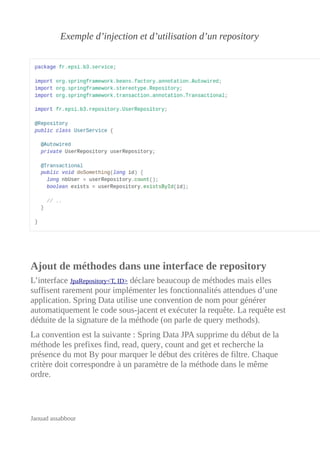 Exemple d’injection et d’utilisation d’un repository
Ajout de méthodes dans une interface de repository
L’interface JpaRepository<T, ID> déclare beaucoup de méthodes mais elles
suffisent rarement pour implémenter les fonctionnalités attendues d’une
application. Spring Data utilise une convention de nom pour générer
automatiquement le code sous-jacent et exécuter la requête. La requête est
déduite de la signature de la méthode (on parle de query methods).
La convention est la suivante : Spring Data JPA supprime du début de la
méthode les prefixes find, read, query, count and get et recherche la
présence du mot By pour marquer le début des critères de filtre. Chaque
critère doit correspondre à un paramètre de la méthode dans le même
ordre.
Jaouad assabbour
 