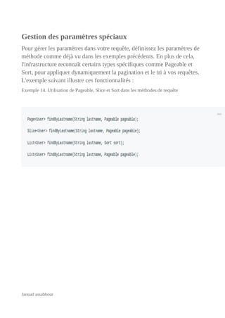 Gestion des paramètres spéciaux
Pour gérer les paramètres dans votre requête, définissez les paramètres de
méthode comme déjà vu dans les exemples précédents. En plus de cela,
l'infrastructure reconnaît certains types spécifiques comme Pageable et
Sort, pour appliquer dynamiquement la pagination et le tri à vos requêtes.
L'exemple suivant illustre ces fonctionnalités :
Exemple 14. Utilisation de Pageable, Slice et Sort dans les méthodes de requête
Jaouad assabbour
 