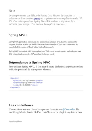 Note
Le comportement par défaut de Spring Data JPA est de chercher la
présence de l’annotation @Query ou la présence d’une requête nommée JPA.
S’il n’en existe pas alors Spring Data JPA analyse la signature de la
méthode pour essayer d’en déduire la requête à exécuter.
Spring MVC
Spring MVC permet de construire des applications Web en Java. Comme son nom le
suggère, il utilise le principe du Modèle/Vue/Contrôleur (MVC) en association avec le
modèle IoC (Inversion of Control) du Spring Framework.
Spring MVC permet de bâtir des applications Web en se basant sur des technologies Java
déjà existantes (comme les JSP pour la création de vues).
Dépendance à Spring MVC
Pour utiliser Spring MVC, il faut tout d’abord déclarer sa dépendance dans
le fichier pom.xml de notre projet Maven :
Les contrôleurs
Un contrôleur est une classe Java portant l’annotation @Controller. De
manière générale, l’objectif d’un contrôleur est de réagir à une interaction
Jaouad assabbour
 