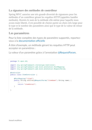 La signature des méthodes de contrôleur
Spring MVC autorise une très grande diversité de signatures pour les
méthodes d’un contrôleur gérant les requêtes HTTP (appelées handler
methods). Hormis le nom de la méthode elle-même pour laquelle nous
avons toute liberté, il est possible de choisir parmi un choix très large pour
le type et le nombre des paramètres ainsi que le type de la valeur de retour
de la méthode.
Les paramètres
Pour la liste complète des types de paramètre supportés, reportez-
vous à la documentation officielle
À titre d’exemple, un méthode gérant les requêtes HTTP peut
accepter en paramètres :
La valeur d’un paramètre grâce à l’annotation @RequestParam.
Jaouad assabbour
 