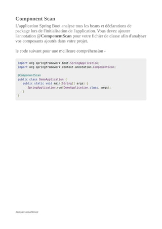 Component Scan
L'application Spring Boot analyse tous les beans et déclarations de
package lors de l'initialisation de l'application. Vous devez ajouter
l'annotation @ComponentScan pour votre fichier de classe afin d'analyser
vos composants ajoutés dans votre projet.
le code suivant pour une meilleure compréhension -
Jaouad assabbour
 