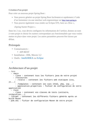 Création d’un projet
Pour créer un nouveau projet Spring Boot :
• Vous pouvez générer un projet Spring Boot facilement et rapidement à l’aide
d’un formulaire via une interface web ergonomique sur http://start.spring.io.
• Vous pouvez également vous rendre sur Eclipse STS, faire un «New »,
«Spring Starter Project ».
Dans les 2 cas, vous devrez configurez les informations de l’artifact, donnez un nom
à votre projet et choisir les starters correspondant aux fonctionnalités que vous voulez
mettre en place dans votre projet. Les autres paramètres peuvent être laissez par
défaut.
Prérequis
• Connaissances :
• API REST
• Installation : JDK, Maven 3.2
• Outils : IntelliJIDEA ou Eclipse
•
Architecture d’un projet
- /src
- /main
- /java : contenant tous les fichiers java de votre projet
- /ressources
- /static : contenant les fichiers web statiques (css,
js...)
- /templates : contenant les vues (html, php, jsp...)
- application.properties : fichier de configuration de votre
application
- /test
- /java : contenant vos classes de tests (unitaire,
intégration...)
- /target : contenant les différents fichiers générés après un
build maven
- pom.xml : fichier de configuration Maven de votre projet
Jaouad assabbour
 